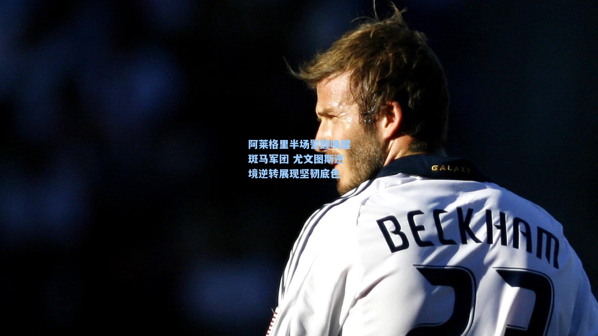 阿莱格里半场警醒唤醒斑马军团 尤文图斯逆境逆转展现坚韧底色