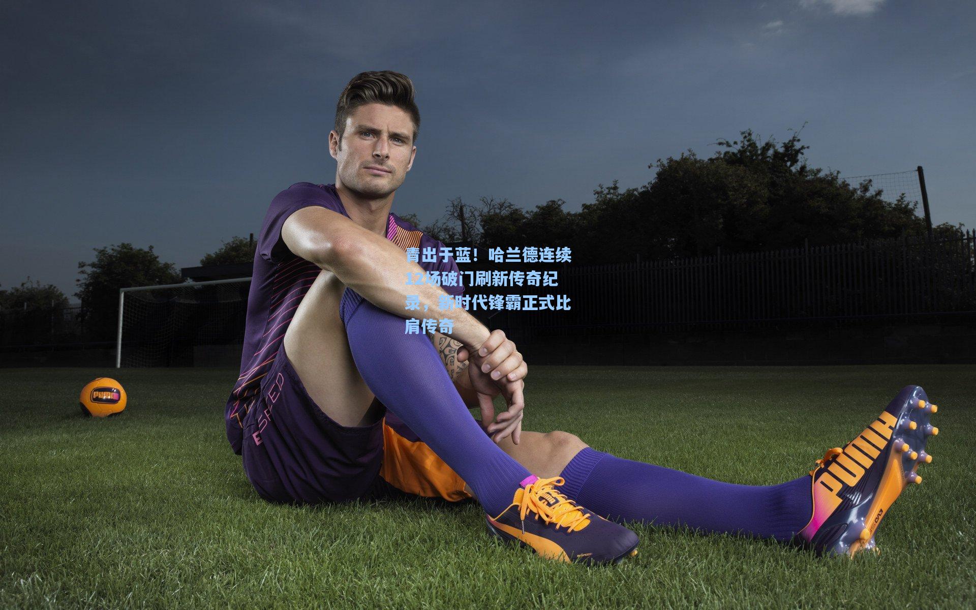 青出于蓝！哈兰德连续12场破门刷新传奇纪录，新时代锋霸正式比肩传奇