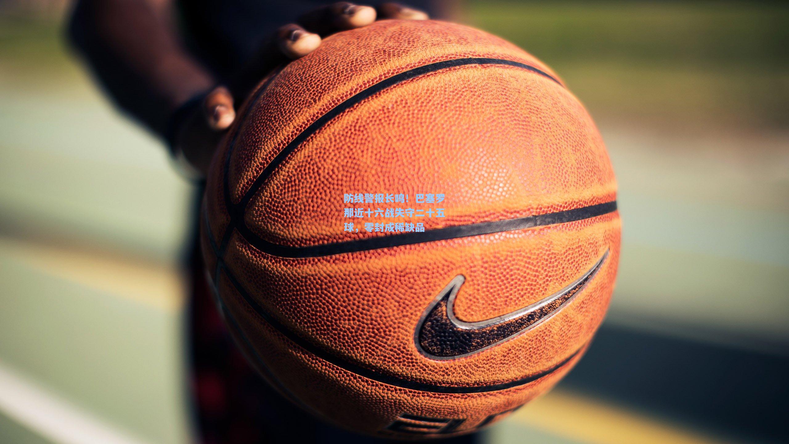 防线警报长鸣！巴塞罗那近十六战失守二十五球，零封成稀缺品